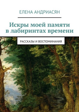 Искры моей памяти в лабиринтах времени. Рассказы и воспоминания Елена Андриасян, Искры моей памяти в лабиринтах времени. Рассказы и воспоминания