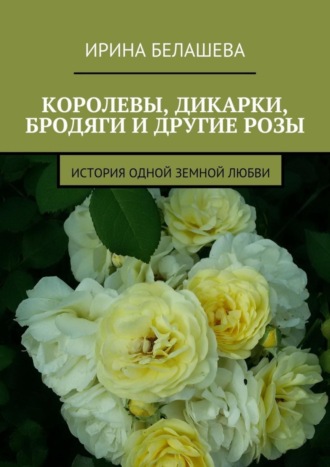 Ирина Белашева, Королевы, дикарки, бродяги и другие розы. История одной земной любви