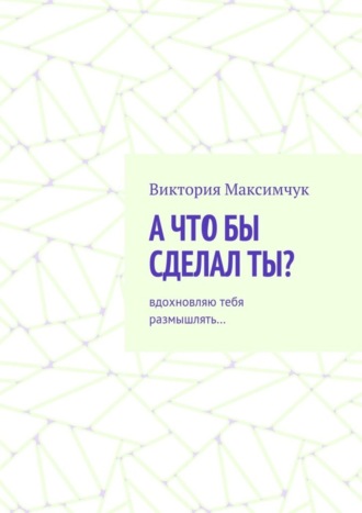 Виктория Максимчук, А что бы сделал ты? Вдохновляю тебя размышлять…