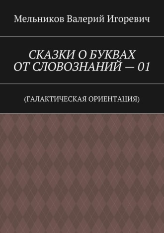 СКАЗКИ О БУКВАХ ОТ СЛОВОЗНАНИЙ – 01. (ГАЛАКТИЧЕСКАЯ ОРИЕНТАЦИЯ) Валерий Мельников, СКАЗКИ О БУКВАХ ОТ СЛОВОЗНАНИЙ – 01. (ГАЛАКТИЧЕСКАЯ ОРИЕНТАЦИЯ)
