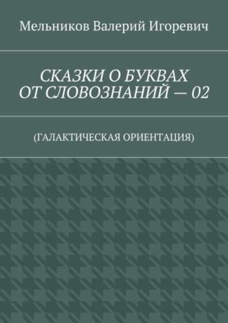 СКАЗКИ О БУКВАХ ОТ СЛОВОЗНАНИЙ – 02. (ГАЛАКТИЧЕСКАЯ ОРИЕНТАЦИЯ) Валерий Мельников, СКАЗКИ О БУКВАХ ОТ СЛОВОЗНАНИЙ – 02. (ГАЛАКТИЧЕСКАЯ ОРИЕНТАЦИЯ)