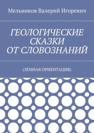 ГЕОЛОГИЧЕСКИЕ СКАЗКИ ОТ СЛОВОЗНАНИЙ. (ЗЕМНАЯ ОРИЕНТАЦИЯ) Валерий Мельников, ГЕОЛОГИЧЕСКИЕ СКАЗКИ ОТ СЛОВОЗНАНИЙ. (ЗЕМНАЯ ОРИЕНТАЦИЯ)
