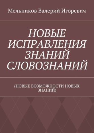 НОВЫЕ ИСПРАВЛЕНИЯ ЗНАНИЙ СЛОВОЗНАНИЙ. (НОВЫЕ ВОЗМОЖНОСТИ НОВЫХ ЗНАНИЙ) Валерий Мельников, НОВЫЕ ИСПРАВЛЕНИЯ ЗНАНИЙ СЛОВОЗНАНИЙ. (НОВЫЕ ВОЗМОЖНОСТИ НОВЫХ ЗНАНИЙ)