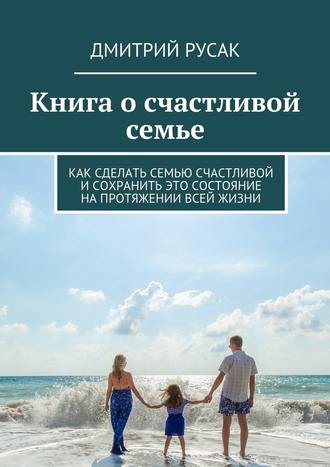 Дмитрий Русак, Книга о счастливой семье. Как сделать семью счастливой и сохранить это состояние на протяжении всей жизни