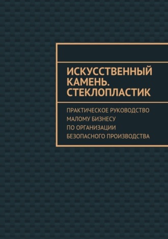 Евгения Тишкина, Искусственный камень. Стеклопластик. Практическое руководство малому бизнесу по организации безопасного производства