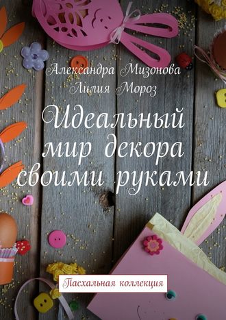 Лилия Мороз, Александра Мизонова, Идеальный мир декора своими руками. Пасхальная коллекция