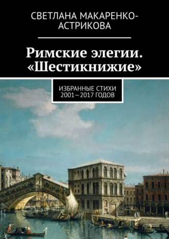 Светлана Макаренко-Астрикова, Римские элегии. «Шестикнижие». Избранные стихи 2001—17 годов