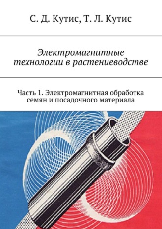 Сергей Кутис, Татьяна Кутис, Электромагнитные технологии в растениеводстве. Часть 1. Электромагнитная обработка семян и посадочного материала