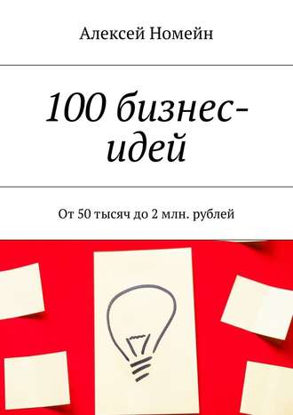 Алексей Номейн, 100 бизнес-идей. От 50 тысяч до 2 млн. рублей