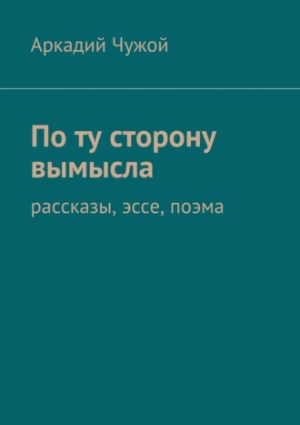 Аркадий Чужой, По ту сторону вымысла. Рассказы, эссе, поэма