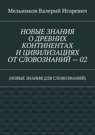 НОВЫЕ ЗНАНИЯ О ДРЕВНИХ КОНТИНЕНТАХ И ЦИВИЛИЗАЦИЯХ ОТ СЛОВОЗНАНИЙ – 02. (НОВЫЕ ЗНАНИЯ ДЛЯ СЛОВОЗНАНИЙ) Валерий Мельников, НОВЫЕ ЗНАНИЯ О ДРЕВНИХ КОНТИНЕНТАХ И ЦИВИЛИЗАЦИЯХ ОТ СЛОВОЗНАНИЙ – 02. (НОВЫЕ ЗНАНИЯ ДЛЯ СЛОВОЗНАНИЙ)