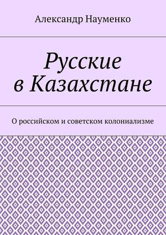 Александр Науменко, Русские в Казахстане. О российском и советском колониализме