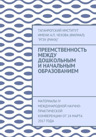 Таганрогский институт имени А. П. Чехова (филиал) «РГЭУ (РИНХ)», Преемственность между дошкольным и начальным образованием. Материалы IV Международной научно-практической конференции от 24 марта 2017 года