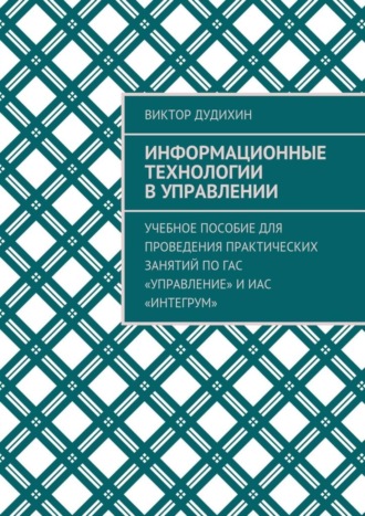 Виктор Дудихин, Информационные технологии в управлении. Учебное пособие для проведения практических занятий по ГАС «Управление» и ИАС «Интегрум»