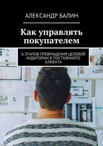 Александр Балин, Как управлять покупателем. 6 этапов превращения целевой аудитории в постоянного клиента