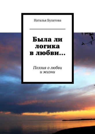 Наталья Булатова, Была ли логика в любви… Поэзия о любви и жизни