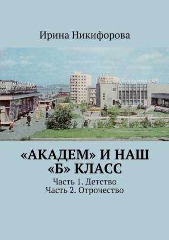 Ирина Никифорова, «АКАДЕМ» и наш «Б» класс. Часть 1. Детство. Часть 2. Отрочество