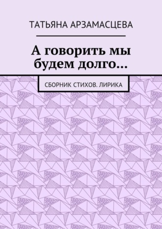 Татьяна Арзамасцева, А говорить мы будем долго… Сборник стихов. Лирика