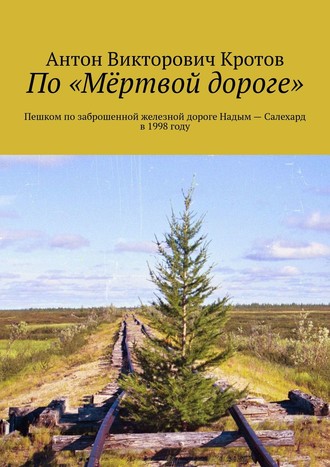 Антон Кротов, По «Мёрвой дороге». Пешком по заброшенной железной дороге Надым – Салехард в 1998 году
