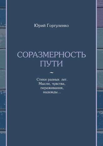 Юрий Горгуленко, Соразмерность пути. Стихи разных лет. Мысли, чувства, переживания, надежды…