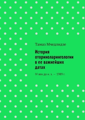 Тамаз Мчедлидзе, История оториноларингологии в ее важнейших датах. IV век до н. э. – 1989 г.