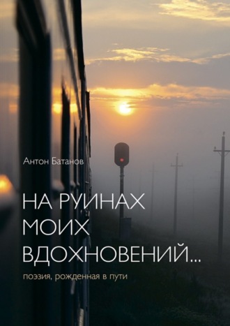 Антон Батанов, На руинах моих вдохновений… Поэзия, рождённая в пути