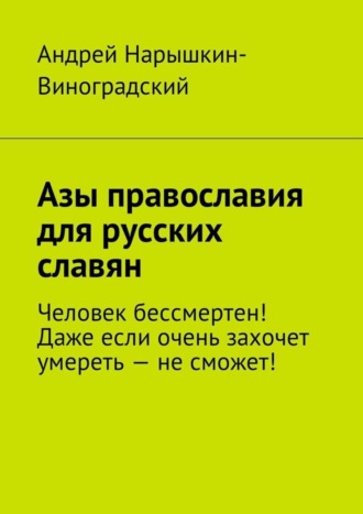 Андрей Нарышкин-Виноградский, Азы православия для русских славян. Человек бессмертен! Даже если очень захочет умереть – не сможет!