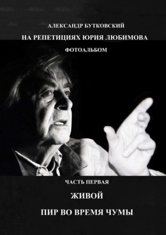 Александр Бутковский, НА РЕПЕТИЦИЯХ ЮРИЯ ЛЮБИМОВА. ФОТОАЛЬБОМ. ЧАСТЬ ПЕРВАЯ. ЖИВОЙ. ПИР ВО ВРЕМЯ ЧУМЫ