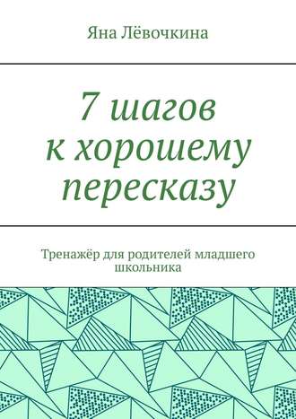 Яна Лёвочкина, 7 шагов к хорошему пересказу. Тренажёр для родителей младшего школьника