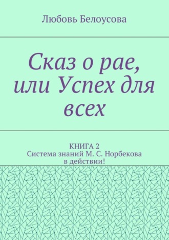 Любовь Белоусова, Сказ о рае, или Успех для всех. КНИГА 2. Система знаний М. С. Норбекова в действии!