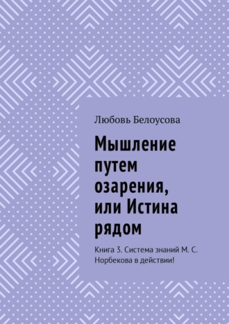 Любовь Белоусова, Мышление путем озарения, или Истина рядом. Книга 3. Система знаний М. С. Норбекова в действии!