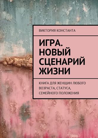 Виктория Константа, Игра. Новый сценарий жизни. Книга для женщин любого возраста/статуса/семейного положения