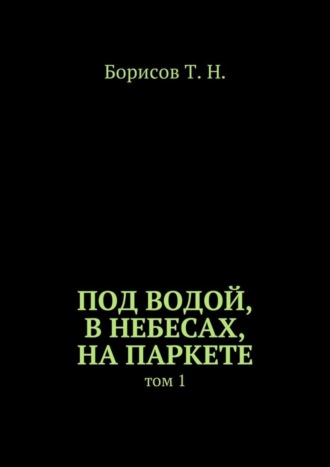 Т. Борисов, Под водой, в небесах, на паркете. Том 1