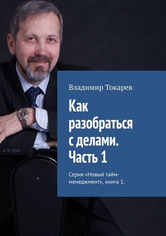 Как разобраться с делами. Часть 1. Серия «Новый тайм-менеджмент», книга 1 Владимир Токарев, Как разобраться с делами. Часть 1. Серия «Новый тайм-менеджмент», книга 1