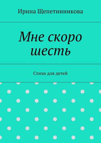 Ирина Щепетинникова, Мне скоро шесть. Стихи для детей