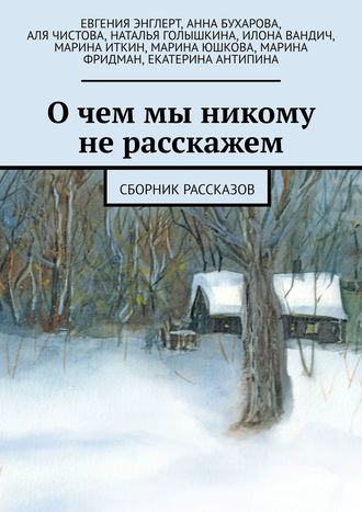 Марина Фридман, Марина Ушкова, Илона Вандич, Анна Бухарова, Наталья Голышкина, Марина Иткин, Екатерина Антипина, Аля Чистова, Евгения Энглерт, О чем мы никому не расскажем. Сборник рассказов