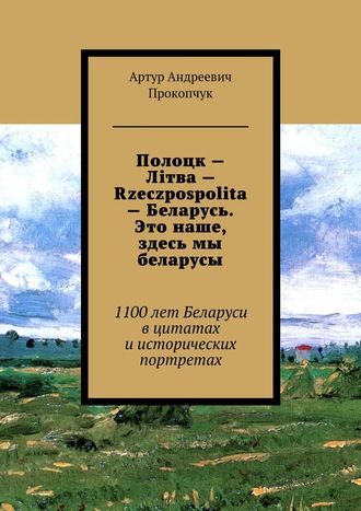 Артур Прокопчук, Полоцк – Лiтва – Rzeczpospolita – Беларусь. Это наше, здесь мы беларусы. 1100 лет Беларуси в цитатах и исторических портретах