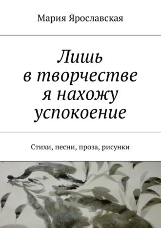 Мария Ярославская, Лишь в творчестве я нахожу успокоение. Стихи, песни, проза, рисунки