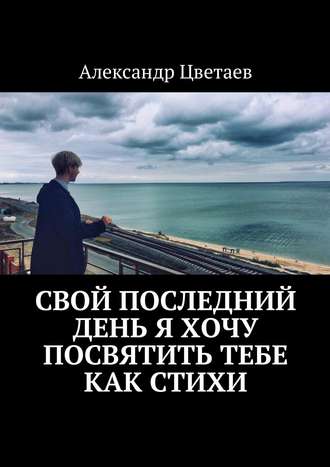 Александр Цветаев, Свой последний день я хочу посвятить тебе как стихи