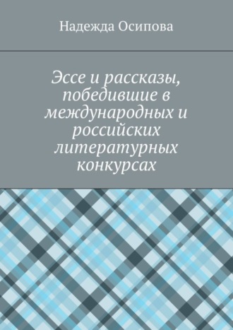 Надежда Осипова, Эссе и рассказы, победившие в международных и российских литературных конкурсах