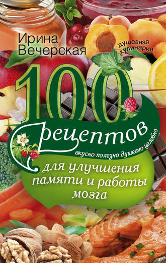 Ирина Вечерская, 100 рецептов для улучшения памяти и работы мозга. Вкусно, полезно, душевно, целебно