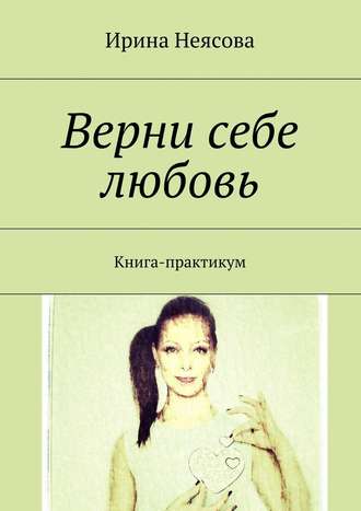 Ирина Неясова, Верни себе любовь. Книга-практикум