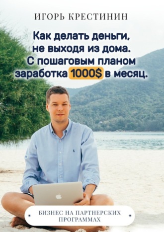 Игорь Крестинин, Как делать деньги, не выходя из дома. С пошаговым планом заработка 1000$ в месяц. Бизнес на партнерских программах