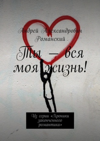 Андрей Романский, Ты – вся моя жизнь! Из серии «Хроники законченного романтика»