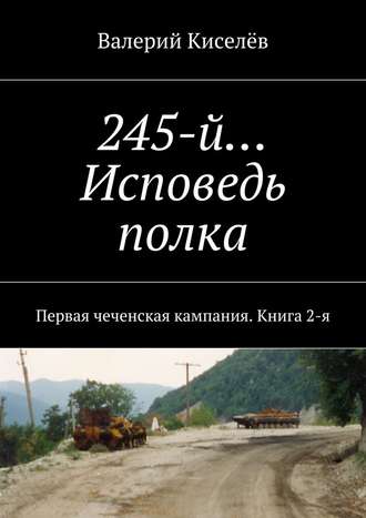 Валерий Киселёв, 245-й… Исповедь полка. Первая чеченская кампания. Книга 2-я