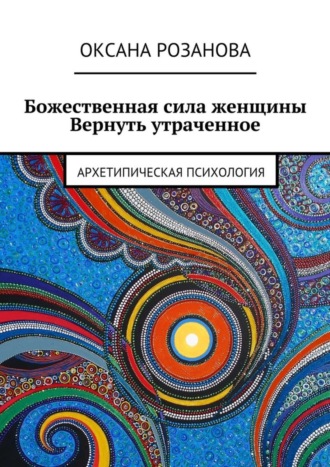 Оксана Розанова, Божественная сила женщины. Вернуть утраченное. Архетипическая психология