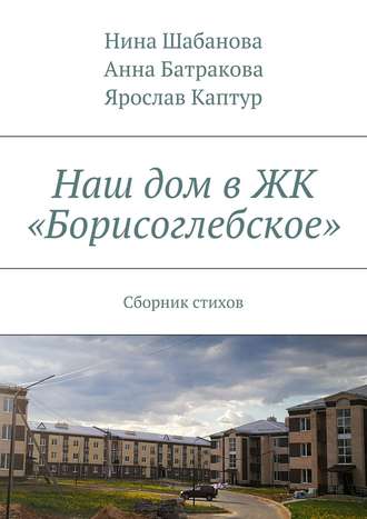 Нина Шабанова, Ярослав Каптур, Анна Батракова, Наш дом в ЖК «Борисоглебское». Сборник стихов