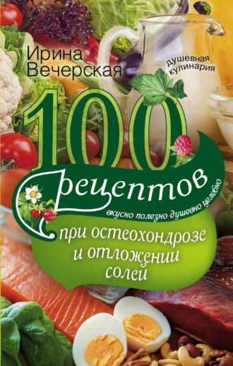 Ирина Вечерская, 100 рецептов при остеохондрозе и отложении солей. Вкусно, полезно, душевно, целебно