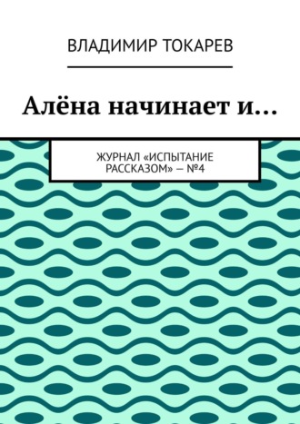 Алёна начинает и… Журнал «Испытание рассказом» – №4 Владимир Токарев, Алёна начинает и… Журнал «Испытание рассказом» – №4