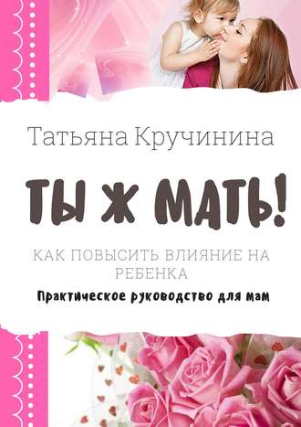 Татьяна Кручинина, Ты ж мать! Как повысить влияние на ребенка. Практическое руководство для мам